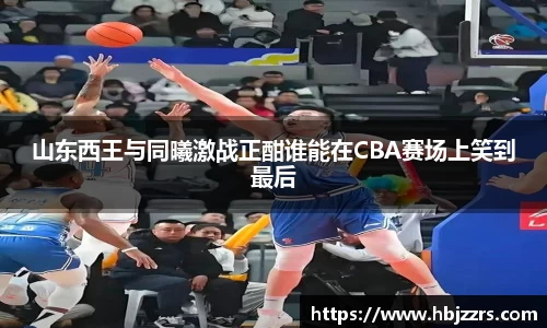 山东西王与同曦激战正酣谁能在CBA赛场上笑到最后