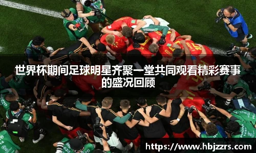 世界杯期间足球明星齐聚一堂共同观看精彩赛事的盛况回顾